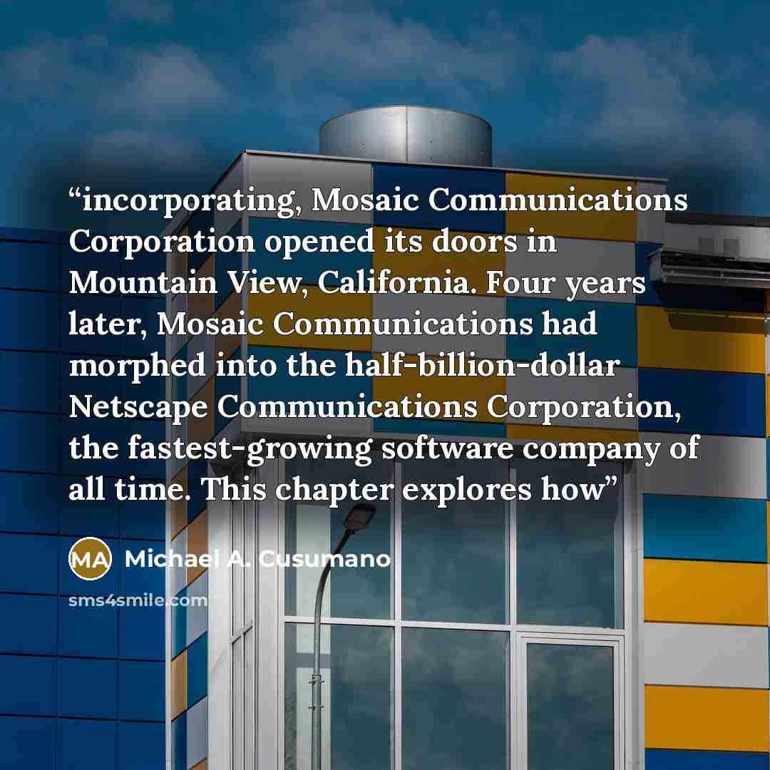 “incorporating, Mosaic Communications Corporation opened its doors in Mountain View, California. Four years later, Mosaic Communications had morphed into the half-billion-dollar Netscape Communications Corporation, the fastest-growing software company of all time. This chapter explores how” quote by Michael A. Cusumano