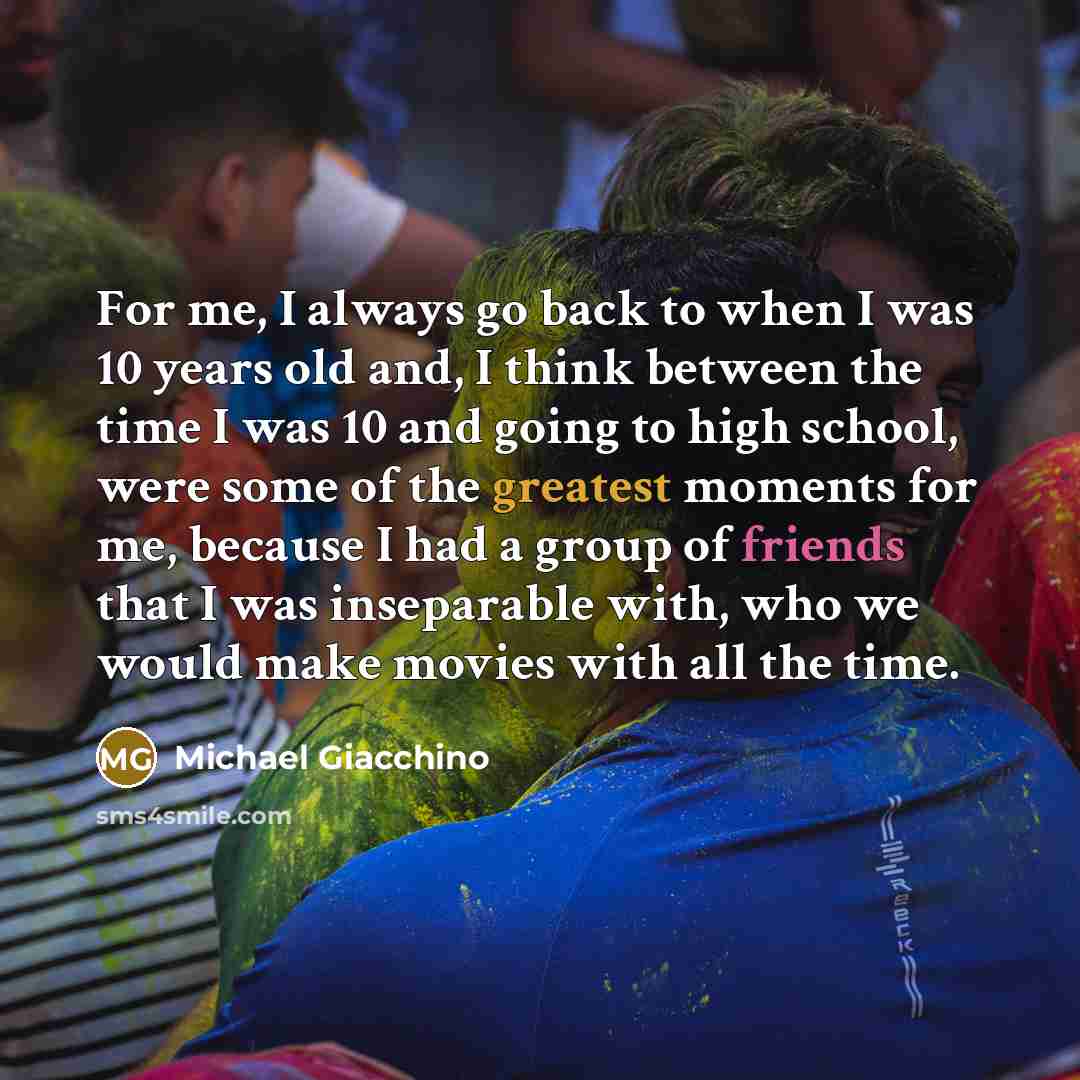 “For me, I always go back to when I was 10 years old and, I think between the time I was 10 and going to high school, were some of the greatest moments for me, because I had a group of friends that I was inseparable with, who we would make movies with all the time.” quote by Michael Giacchino