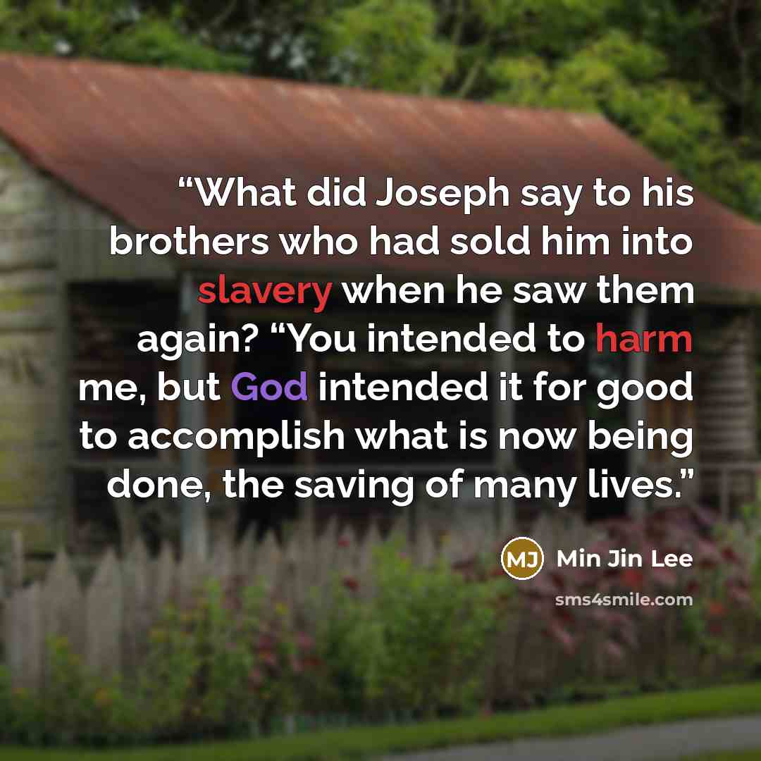 “What did Joseph say to his brothers who had sold him into slavery when he saw them again? “You intended to harm me, but God intended it for good to accomplish what is now being done, the saving of many lives.” quote by Min Jin Lee
