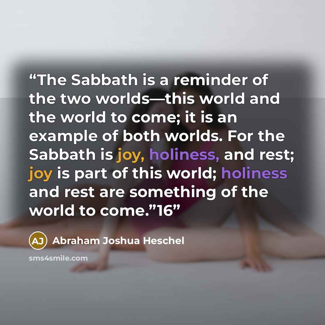“The Sabbath is a reminder of the two worlds—this world and the world to come; it is an example of both worlds. For the Sabbath is joy, holiness, and rest; joy is part of this world; holiness and rest are something of the world to come.”16” quote by Abraham Joshua Heschel