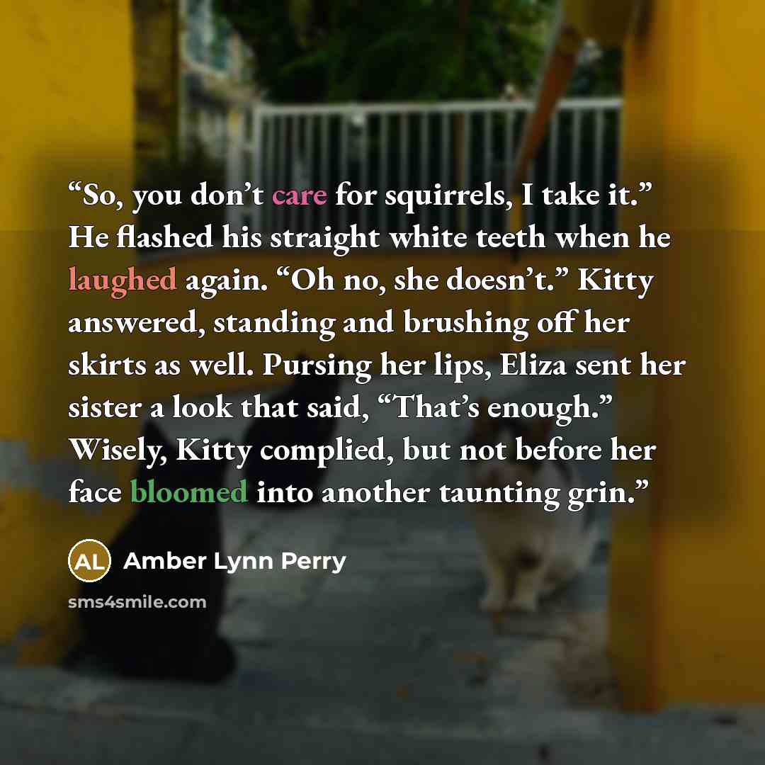 “So, you don’t care for squirrels, I take it.” He flashed his straight white teeth when he laughed again. “Oh no, she doesn’t.” Kitty answered, standing and brushing off her skirts as well. Pursing her lips, Eliza sent her sister a look that said, “That’s enough.” Wisely, Kitty complied, but not…” quote by Amber Lynn Perry