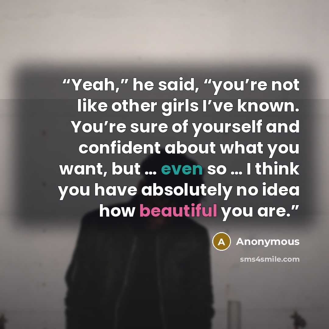 “Yeah,” he said, “you’re not like other girls I’ve known. You’re sure of yourself and confident about what you want, but … even so … I think you have absolutely no idea how beautiful you are.” quote by Anonymous