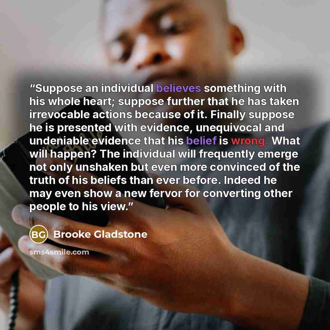 “Suppose an individual believes something with his whole heart; suppose further that he has taken irrevocable actions because of it. Finally suppose he is presented with evidence, unequivocal and undeniable evidence that his belief is wrong. What will happen? The individual will frequently emerge…” quote by Brooke Gladstone