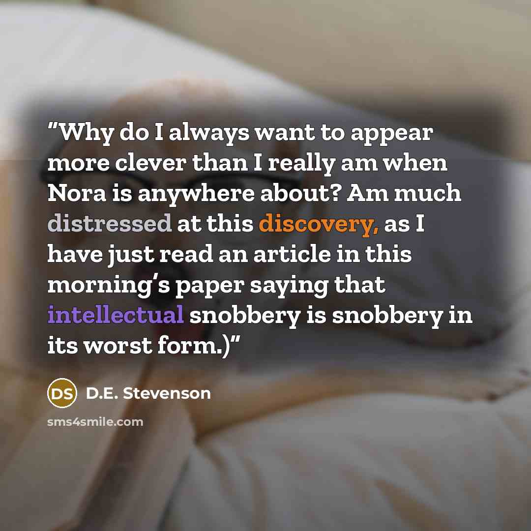 “Why do I always want to appear more clever than I really am when Nora is anywhere about? Am much distressed at this discovery, as I have just read an article in this morning’s paper saying that intellectual snobbery is snobbery in its worst form.)” quote by D.E. Stevenson
