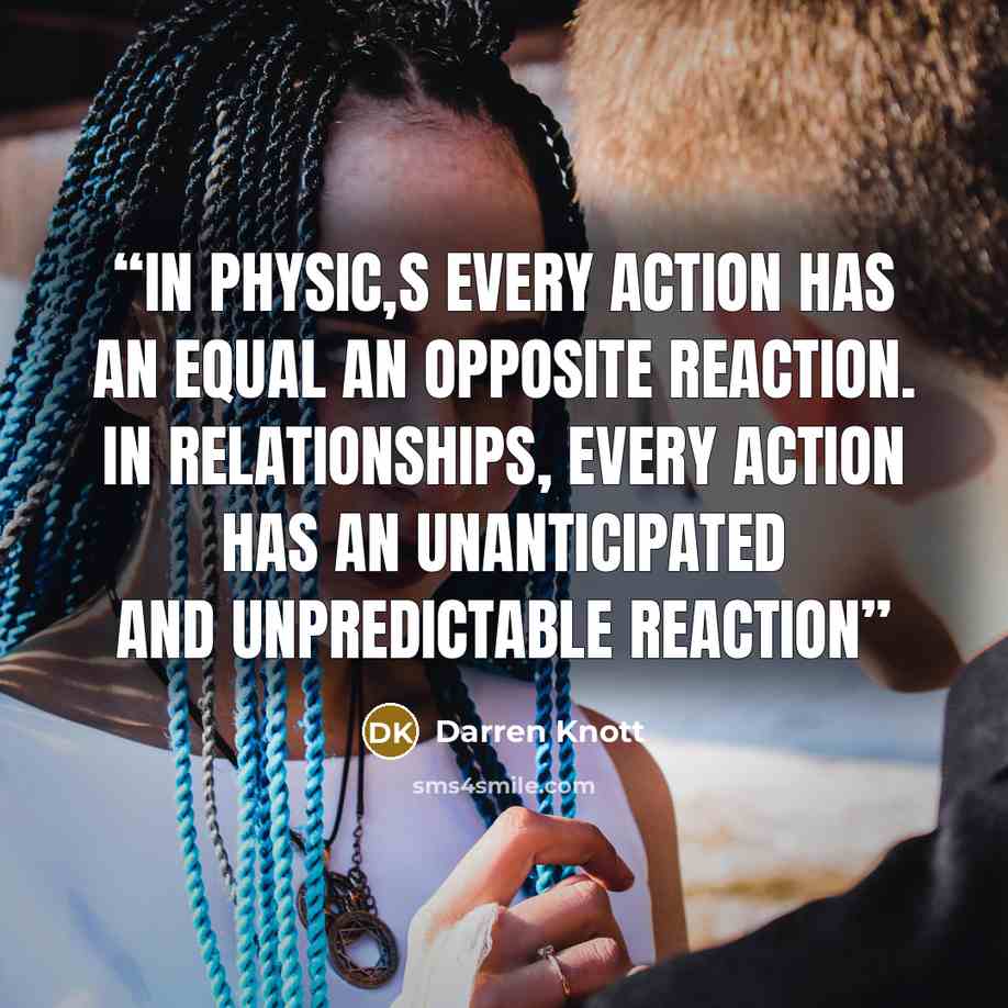 “In physic,s every action has an equal an opposite reaction. In relationships, every action has an unanticipated and unpredictable reaction” quote by Darren Knott