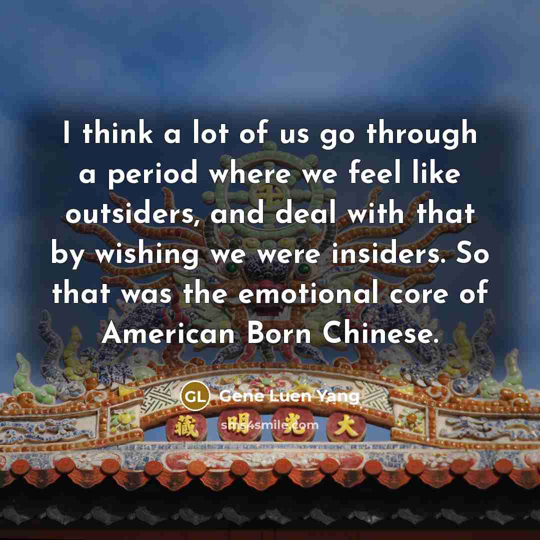 “I think a lot of us go through a period where we feel like outsiders, and deal with that by wishing we were insiders. So that was the emotional core of American Born Chinese.” quote by Gene Luen Yang