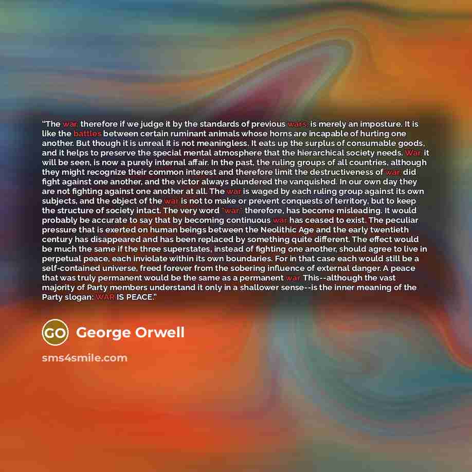 “The war, therefore if we judge it by the standards of previous wars, is merely an imposture. It is like the battles between certain ruminant animals whose horns are incapable of hurting one another. But though it is unreal it is not meaningless. It eats up the surplus of consumable goods, and it…” quote by George Orwell