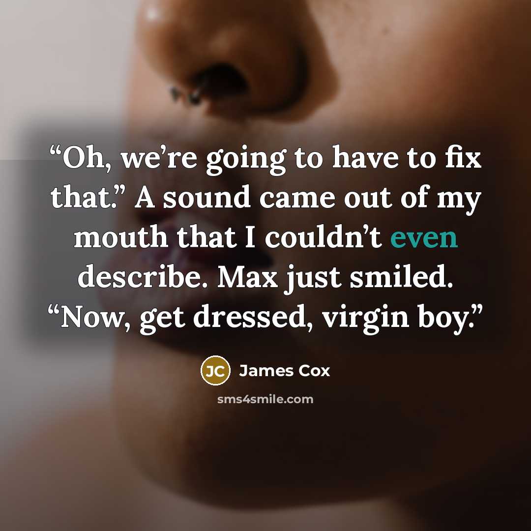 “Oh, we’re going to have to fix that.” A sound came out of my mouth that I couldn’t even describe. Max just smiled. “Now, get dressed, virgin boy.” quote by James Cox