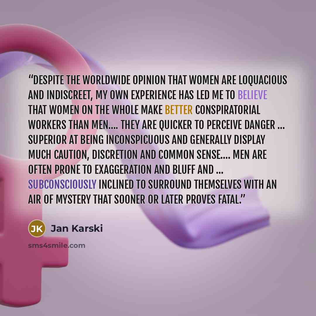 “Despite the worldwide opinion that women are loquacious and indiscreet, my own experience has led me to believe that women on the whole make better conspiratorial workers than men…. They are quicker to perceive danger … superior at being inconspicuous and generally display much caution, discretion…” quote by Jan Karski