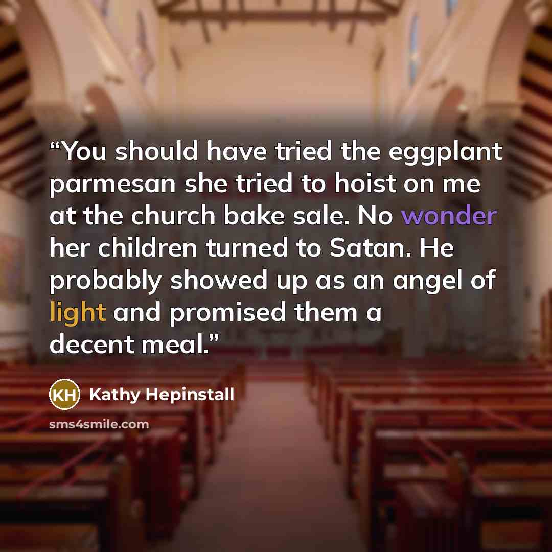 “You should have tried the eggplant parmesan she tried to hoist on me at the church bake sale. No wonder her children turned to Satan. He probably showed up as an angel of light and promised them a decent meal.” quote by Kathy Hepinstall