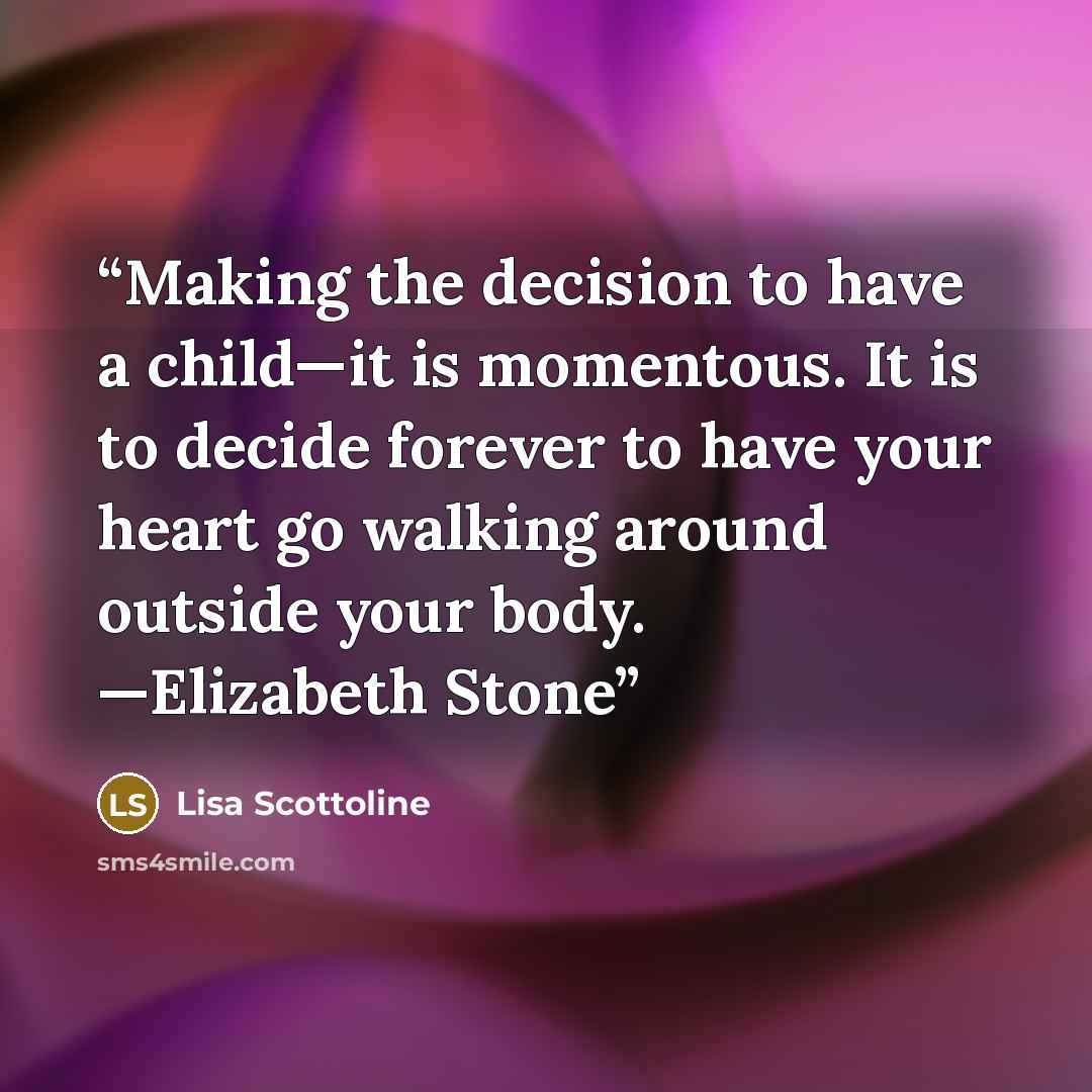“Making the decision to have a child—it is momentous. It is to decide forever to have your heart go walking around outside your body. —Elizabeth Stone” quote by Lisa Scottoline