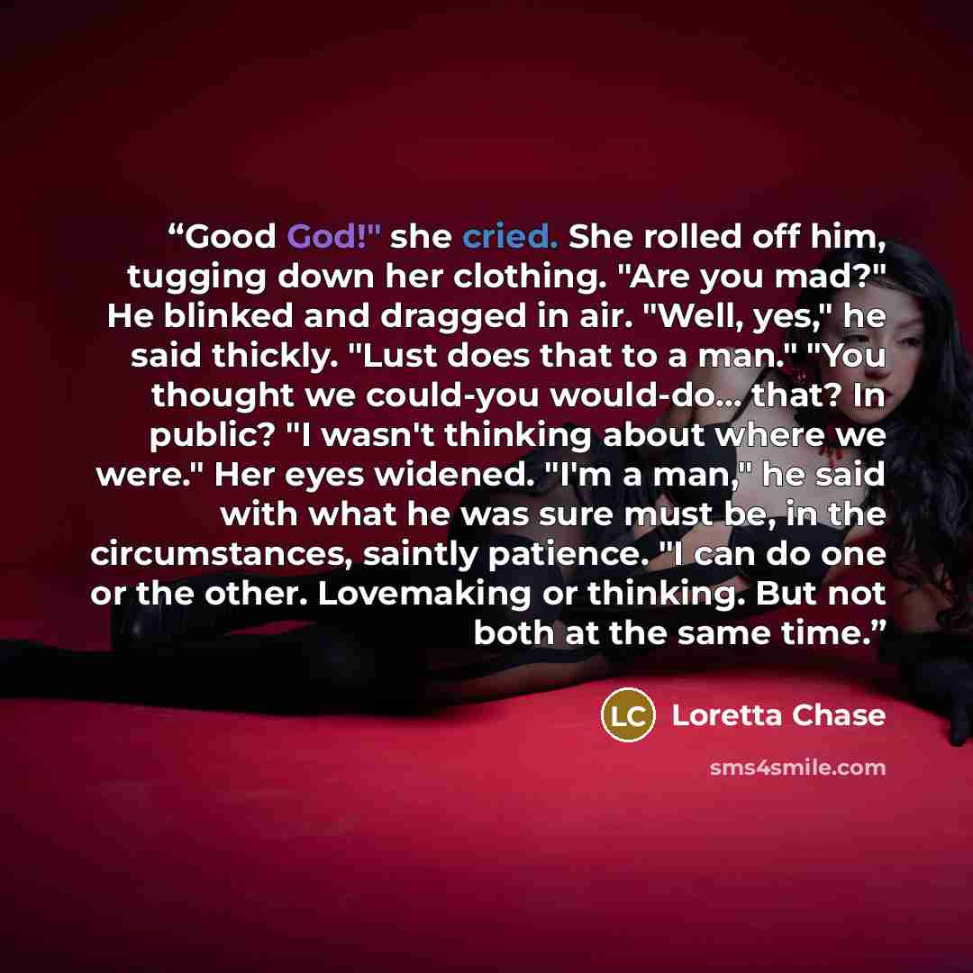 “Good God!" she cried. She rolled off him, tugging down her clothing. "Are you mad?" He blinked and dragged in air. "Well, yes," he said thickly. "Lust does that to a man." "You thought we could-you would-do... that? In public? "I wasn't thinking about where we were." Her eyes widened. "I'm a man,"…” quote by Loretta Chase