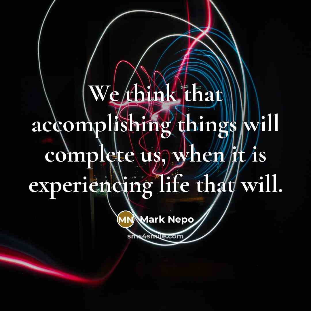 “We think that accomplishing things will complete us, when it is experiencing life that will.” quote by Mark Nepo