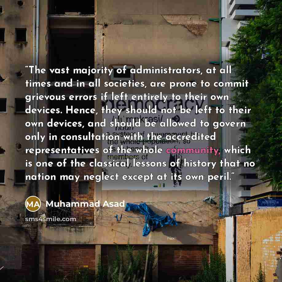 “The vast majority of administrators, at all times and in all societies, are prone to commit grievous errors if left entirely to their own devices. Hence, they should not be left to their own devices, and should be allowed to govern only in consultation with the accredited representatives of the…” quote by Muhammad Asad
