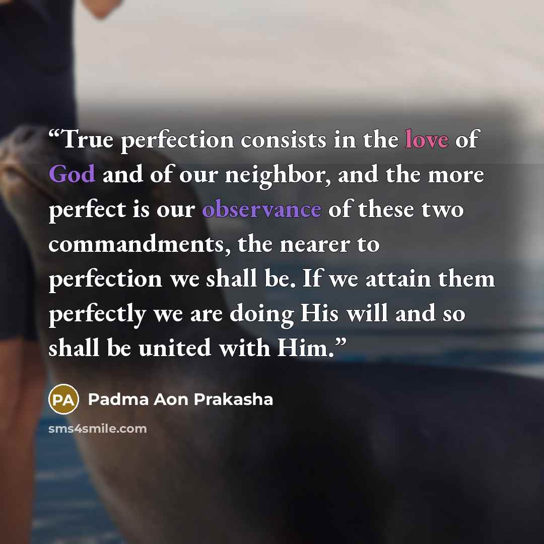 “True perfection consists in the love of God and of our neighbor, and the more perfect is our observance of these two commandments, the nearer to perfection we shall be. If we attain them perfectly we are doing His will and so shall be united with Him.” quote by Padma Aon Prakasha
