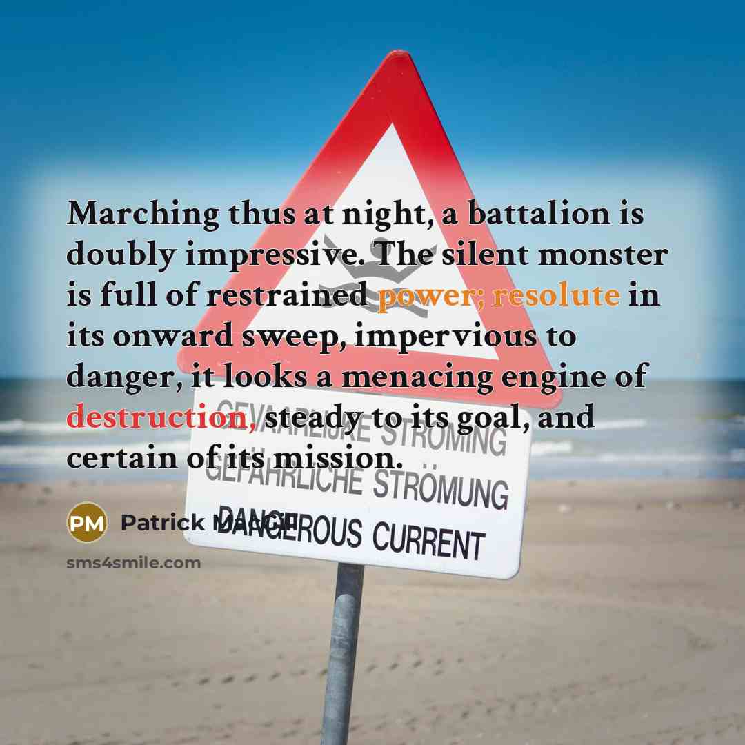 “Marching thus at night, a battalion is doubly impressive. The silent monster is full of restrained power; resolute in its onward sweep, impervious to danger, it looks a menacing engine of destruction, steady to its goal, and certain of its mission.” quote by Patrick MacGill
