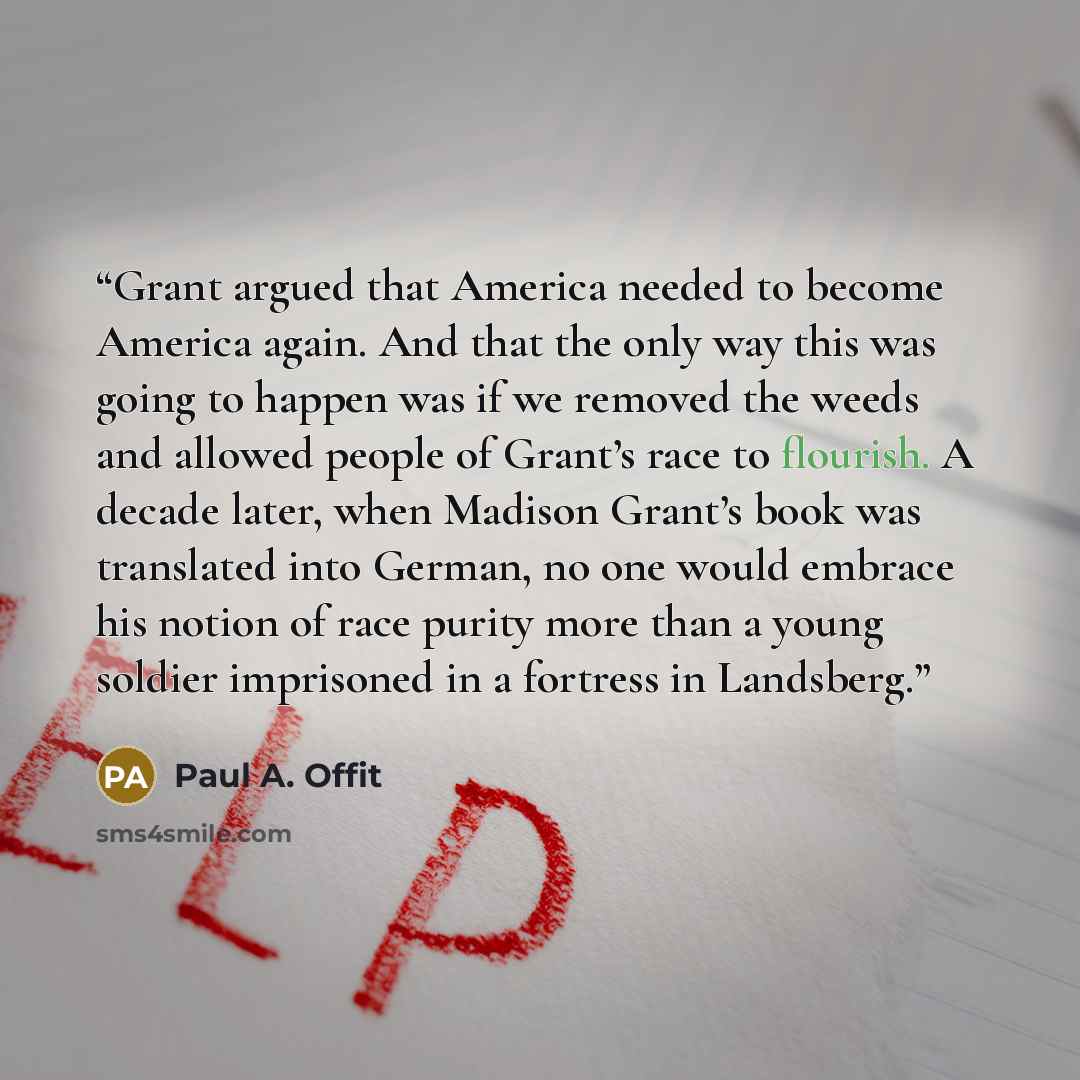 “Grant argued that America needed to become America again. And that the only way this was going to happen was if we removed the weeds and allowed people of Grant’s race to flourish. A decade later, when Madison Grant’s book was translated into German, no one would embrace his notion of race purity…” quote by Paul A. Offit