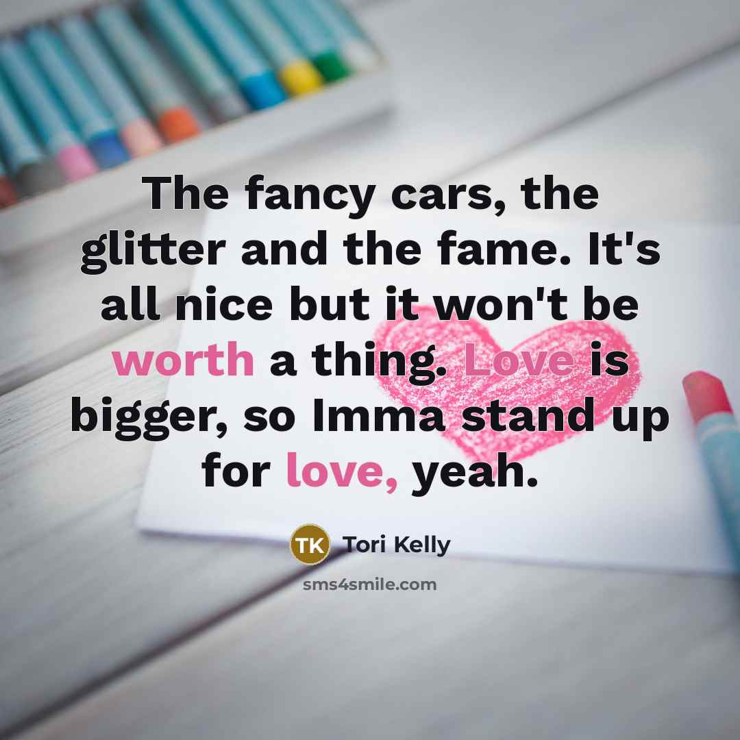 “The fancy cars, the glitter and the fame. It's all nice but it won't be worth a thing. Love is bigger, so Imma stand up for love, yeah.” quote by Tori Kelly