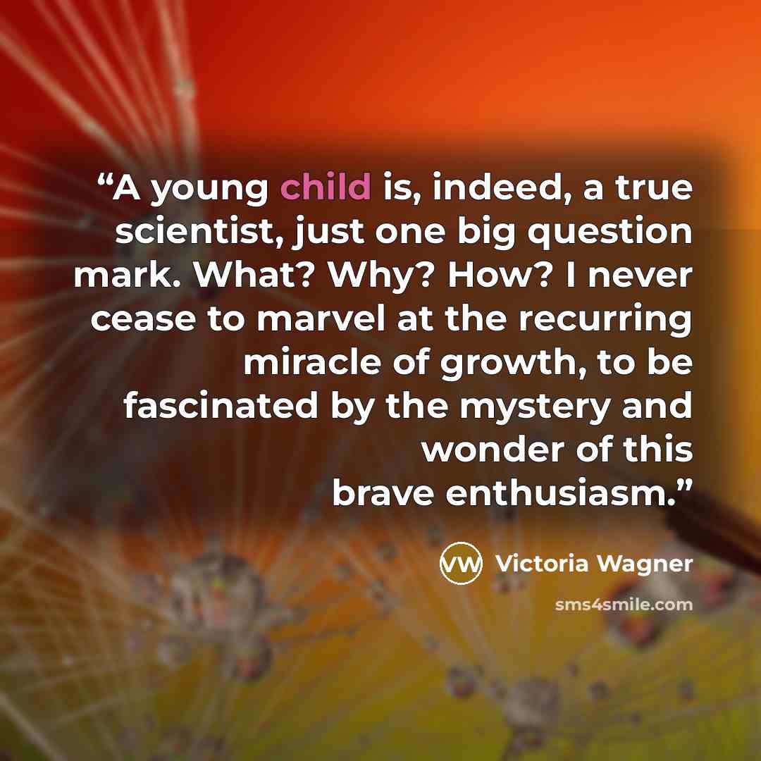 “A young child is, indeed, a true scientist, just one big question mark. What? Why? How? I never cease to marvel at the recurring miracle of growth, to be fascinated by the mystery and wonder of this brave enthusiasm.” quote by Victoria Wagner