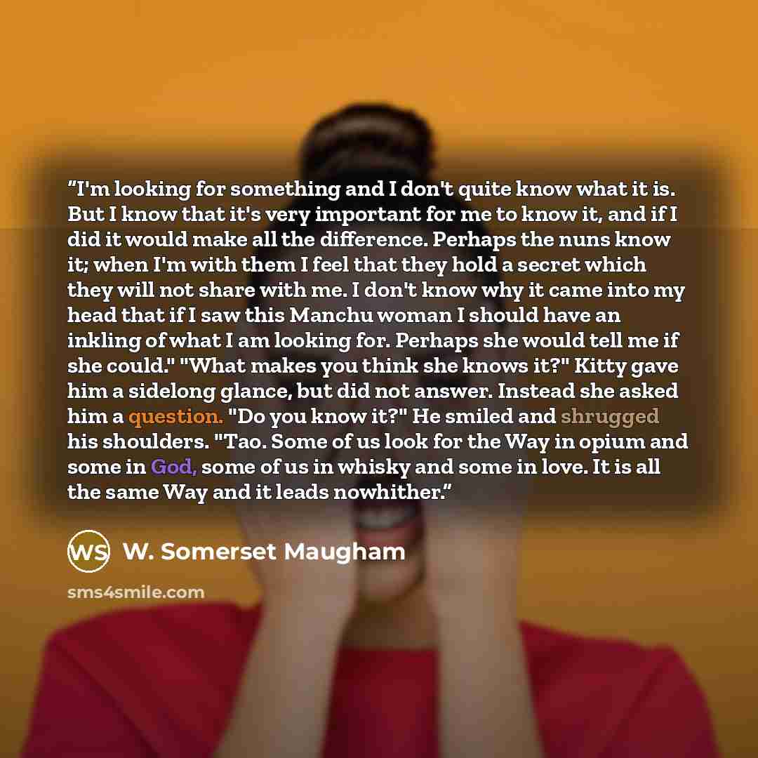 “I'm looking for something and I don't quite know what it is. But I know that it's very important for me to know it, and if I did it would make all the difference. Perhaps the nuns know it; when I'm with them I feel that they hold a secret which they will not share with me. I don't know why it came…” quote by W. Somerset Maugham