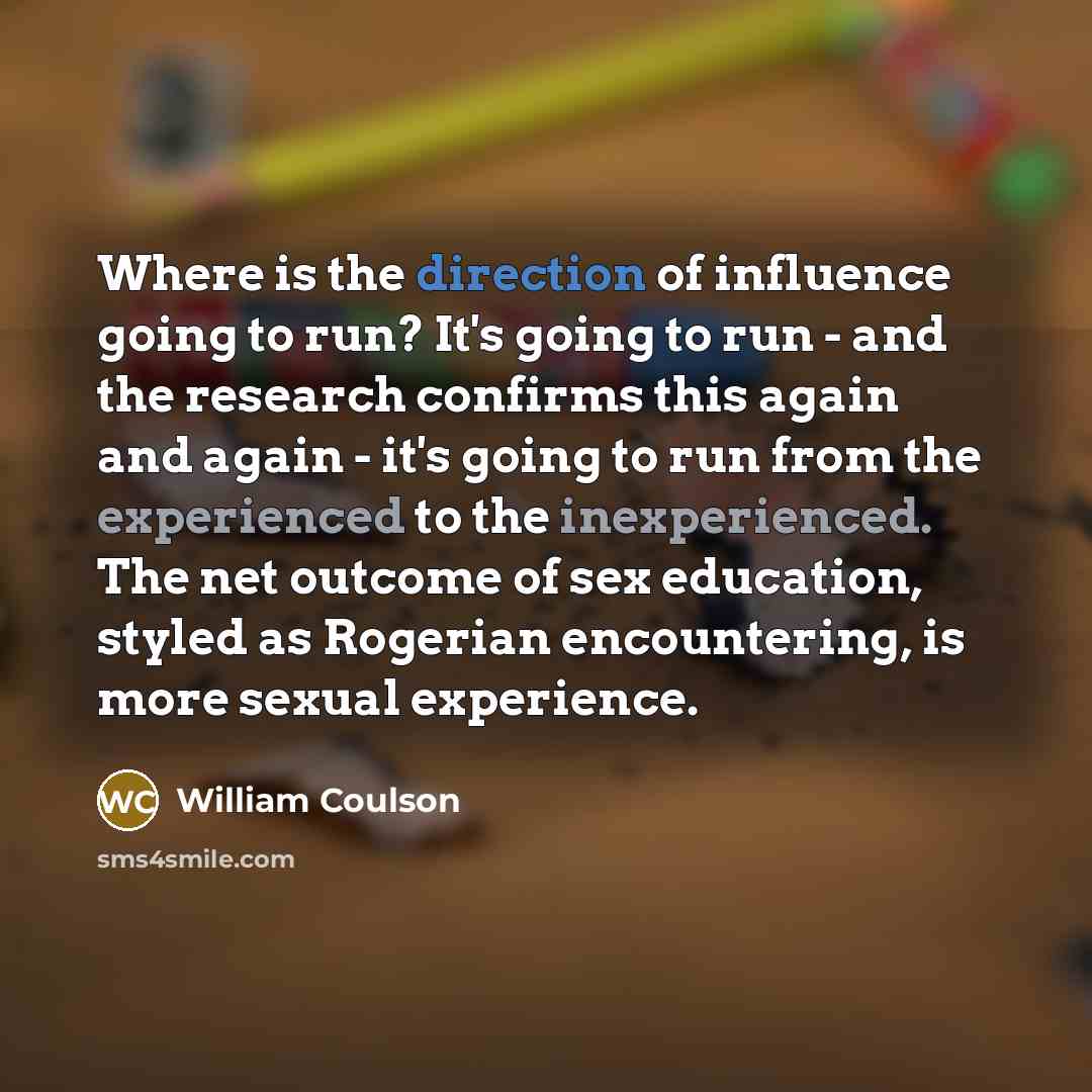 “Where is the direction of influence going to run? It's going to run - and the research confirms this again and again - it's going to run from the experienced to the inexperienced. The net outcome of sex education, styled as Rogerian encountering, is more sexual experience.” quote by William Coulson