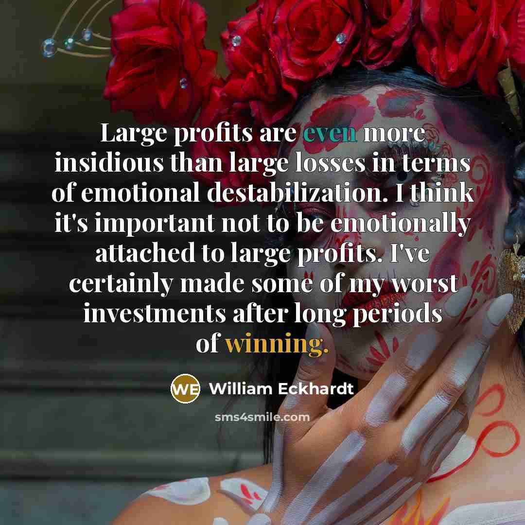 “Large profits are even more insidious than large losses in terms of emotional destabilization. I think it's important not to be emotionally attached to large profits. I've certainly made some of my worst investments after long periods of winning.” quote by William Eckhardt