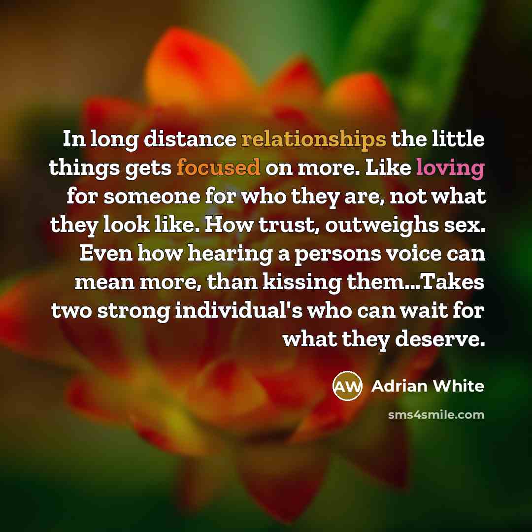“In long distance relationships the little things gets focused on more. Like loving for someone for who they are, not what they look like. How trust, outweighs sex. Even how hearing a persons voice can mean more, than kissing them...Takes two strong individual's who can wait for what they deserve.” quote by Adrian White