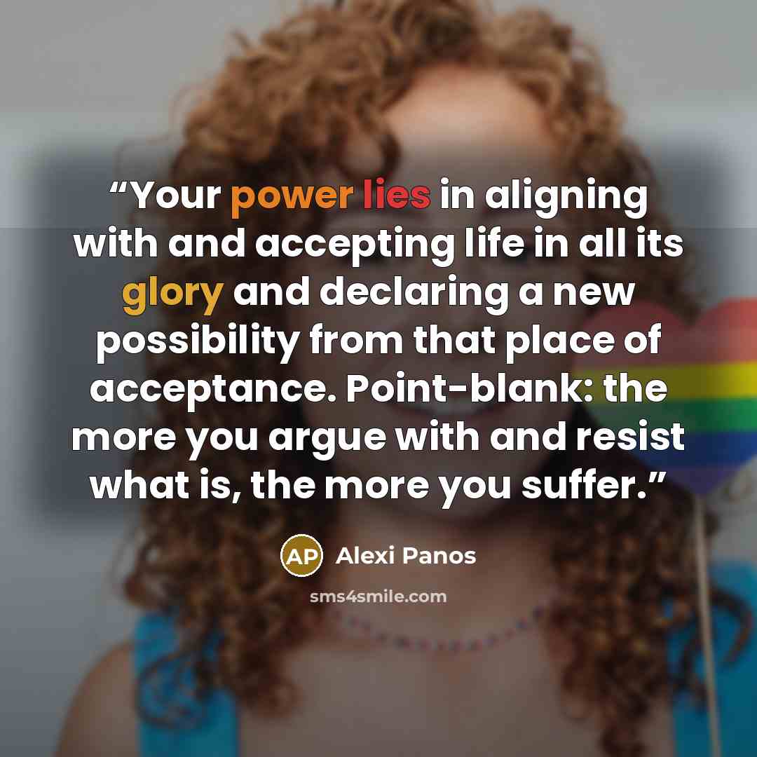 “Your power lies in aligning with and accepting life in all its glory and declaring a new possibility from that place of acceptance. Point-blank: the more you argue with and resist what is, the more you suffer.” quote by Alexi Panos