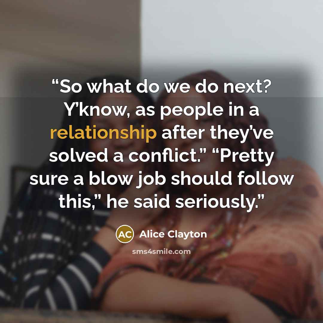 “So what do we do next? Y’know, as people in a relationship after they’ve solved a conflict.” “Pretty sure a blow job should follow this,” he said seriously.” quote by Alice Clayton