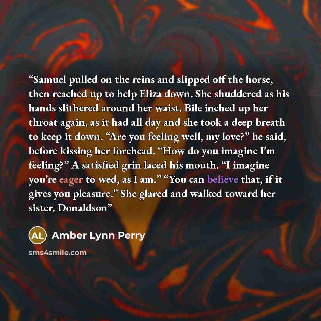 “Samuel pulled on the reins and slipped off the horse, then reached up to help Eliza down. She shuddered as his hands slithered around her waist. Bile inched up her throat again, as it had all day and she took a deep breath to keep it down. “Are you feeling well, my love?” he said, before kissing…” quote by Amber Lynn Perry