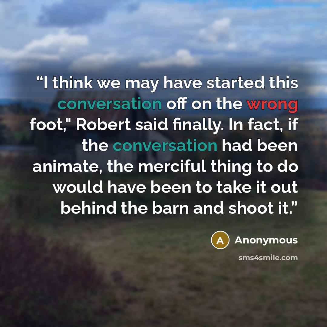 “I think we may have started this conversation off on the wrong foot," Robert said finally. In fact, if the conversation had been animate, the merciful thing to do would have been to take it out behind the barn and shoot it.” quote by Anonymous