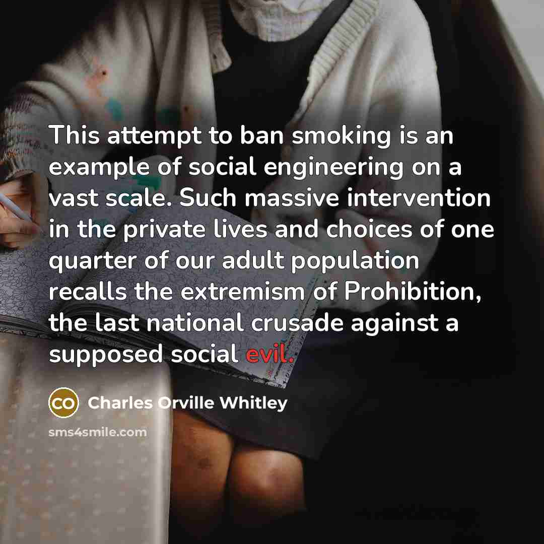 “This attempt to ban smoking is an example of social engineering on a vast scale. Such massive intervention in the private lives and choices of one quarter of our adult population recalls the extremism of Prohibition, the last national crusade against a supposed social evil.” quote by Charles Orville Whitley