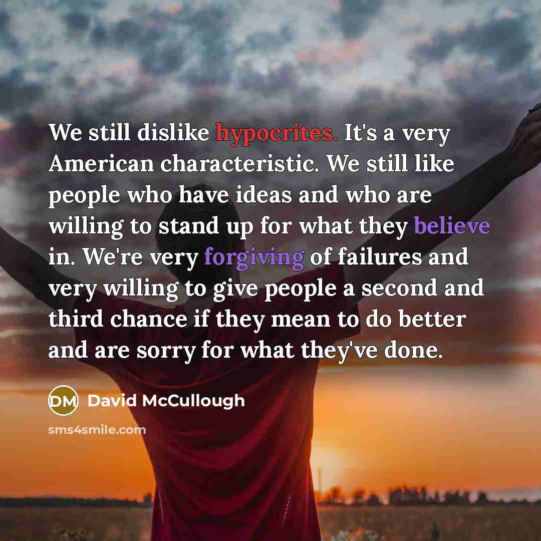 “We still dislike hypocrites. It's a very American characteristic. We still like people who have ideas and who are willing to stand up for what they believe in. We're very forgiving of failures and very willing to give people a second and third chance if they mean to do better and are sorry for…” quote by David McCullough