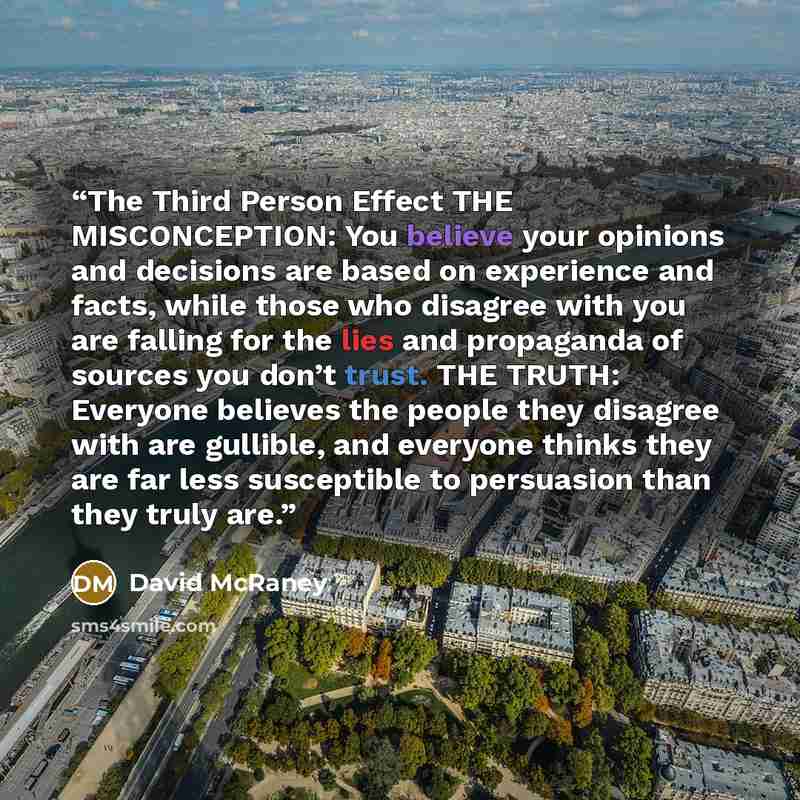 “The Third Person Effect THE MISCONCEPTION: You believe your opinions and decisions are based on experience and facts, while those who disagree with you are falling for the lies and propaganda of sources you don’t trust. THE TRUTH: Everyone believes the people they disagree with are gullible, and…” quote by David McRaney