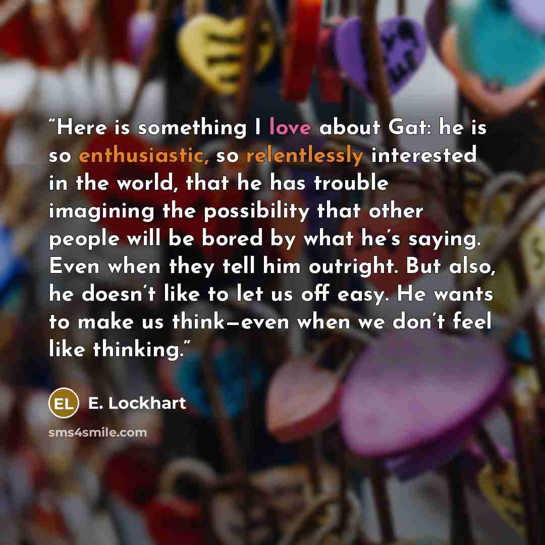 “Here is something I love about Gat: he is so enthusiastic, so relentlessly interested in the world, that he has trouble imagining the possibility that other people will be bored by what he’s saying. Even when they tell him outright. But also, he doesn’t like to let us off easy. He wants to make us…” quote by E. Lockhart
