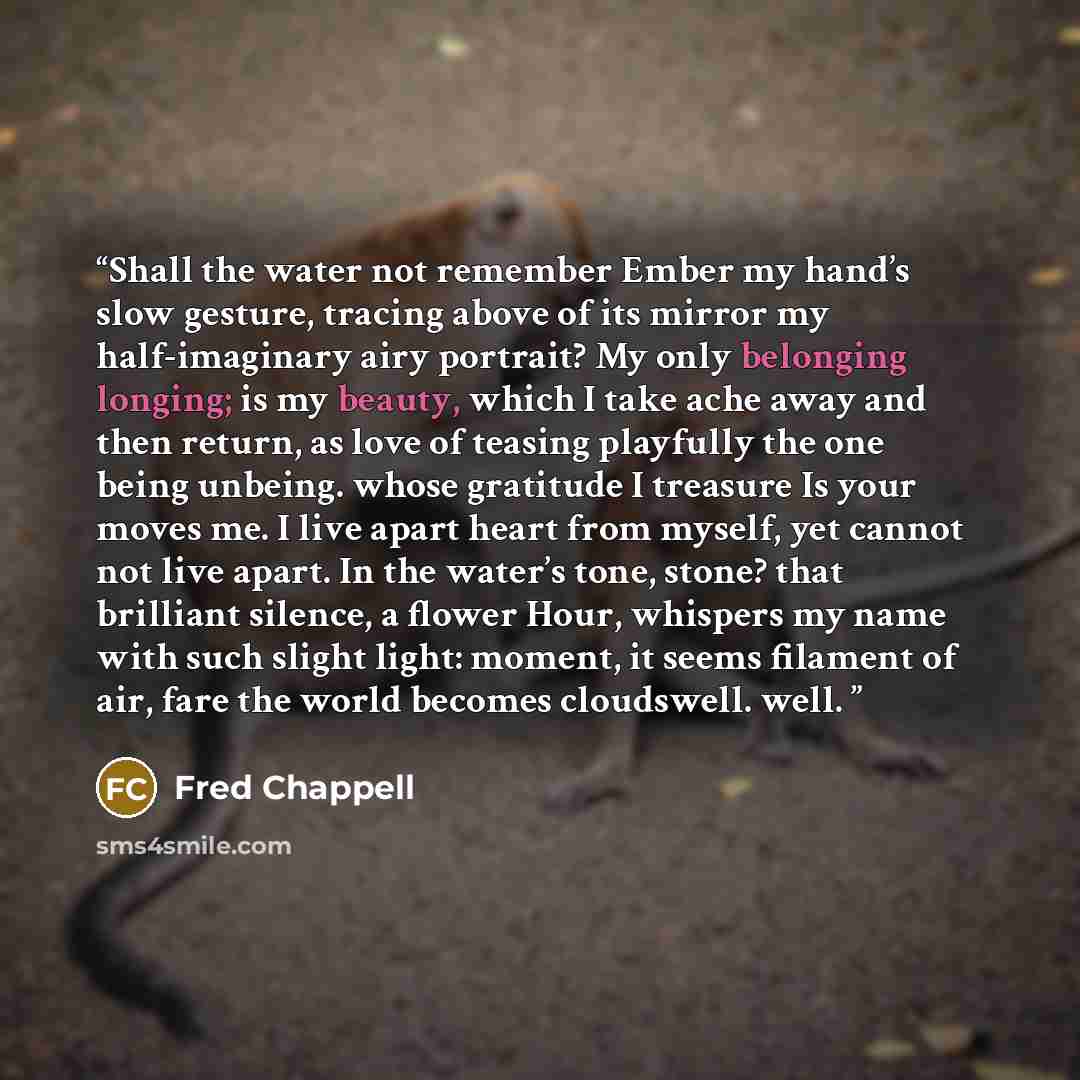 “Shall the water not remember Ember my hand’s slow gesture, tracing above of its mirror my half-imaginary airy portrait? My only belonging longing; is my beauty, which I take ache away and then return, as love of teasing playfully the one being unbeing. whose gratitude I treasure Is your moves me…” quote by Fred Chappell