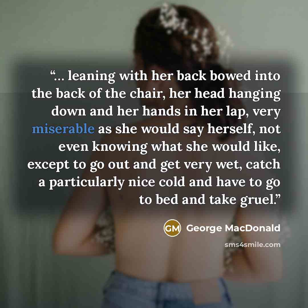 “… leaning with her back bowed into the back of the chair, her head hanging down and her hands in her lap, very miserable as she would say herself, not even knowing what she would like, except to go out and get very wet, catch a particularly nice cold and have to go to bed and take gruel.” quote by George MacDonald