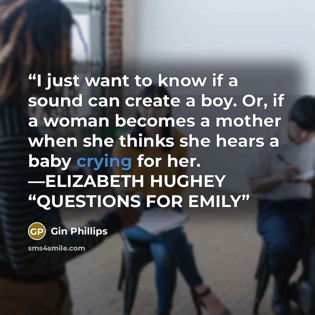 “I just want to know if a sound can create a boy. Or, if a woman becomes a mother when she thinks she hears a baby crying for her. —ELIZABETH HUGHEY “QUESTIONS FOR EMILY” quote by Gin Phillips