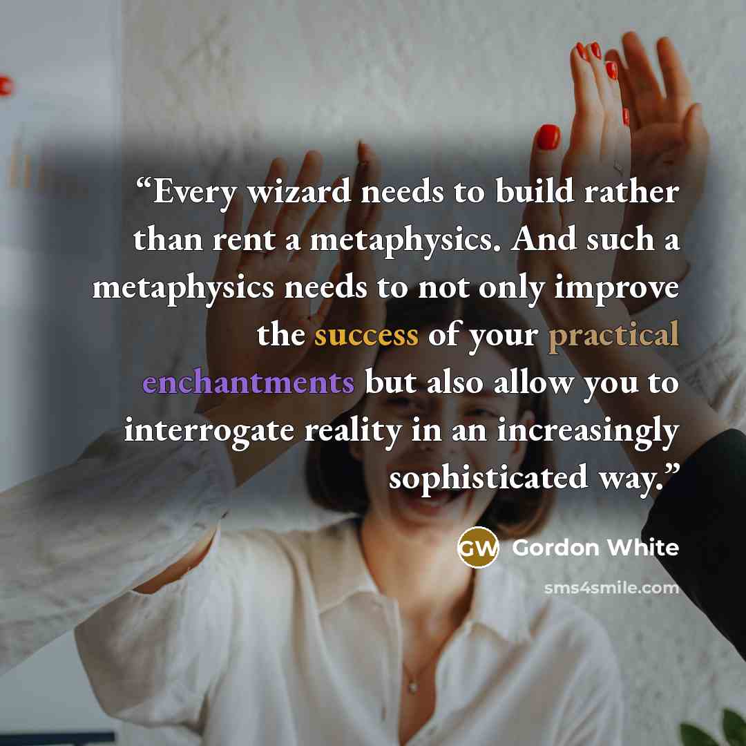 “Every wizard needs to build rather than rent a metaphysics. And such a metaphysics needs to not only improve the success of your practical enchantments but also allow you to interrogate reality in an increasingly sophisticated way.” quote by Gordon White