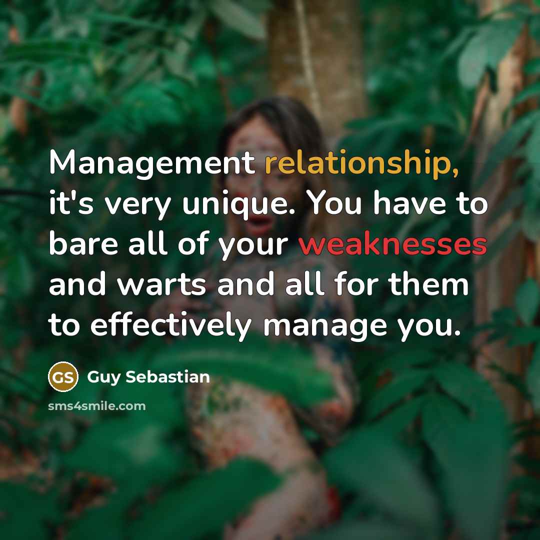 “Management relationship, it's very unique. You have to bare all of your weaknesses and warts and all for them to effectively manage you.” quote by Guy Sebastian