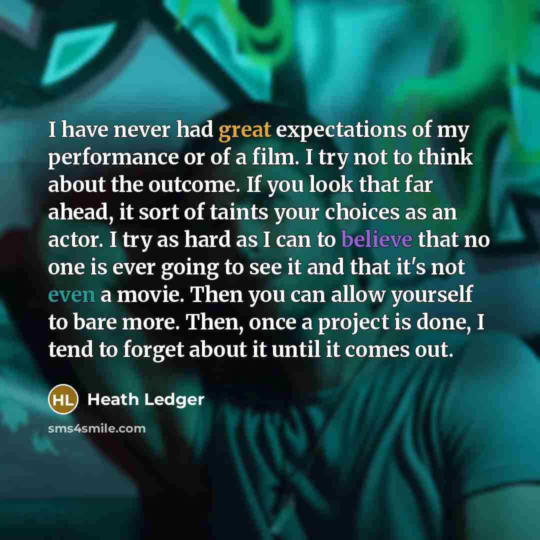“I have never had great expectations of my performance or of a film. I try not to think about the outcome. If you look that far ahead, it sort of taints your choices as an actor. I try as hard as I can to believe that no one is ever going to see it and that it's not even a movie. Then you can allow…” quote by Heath Ledger