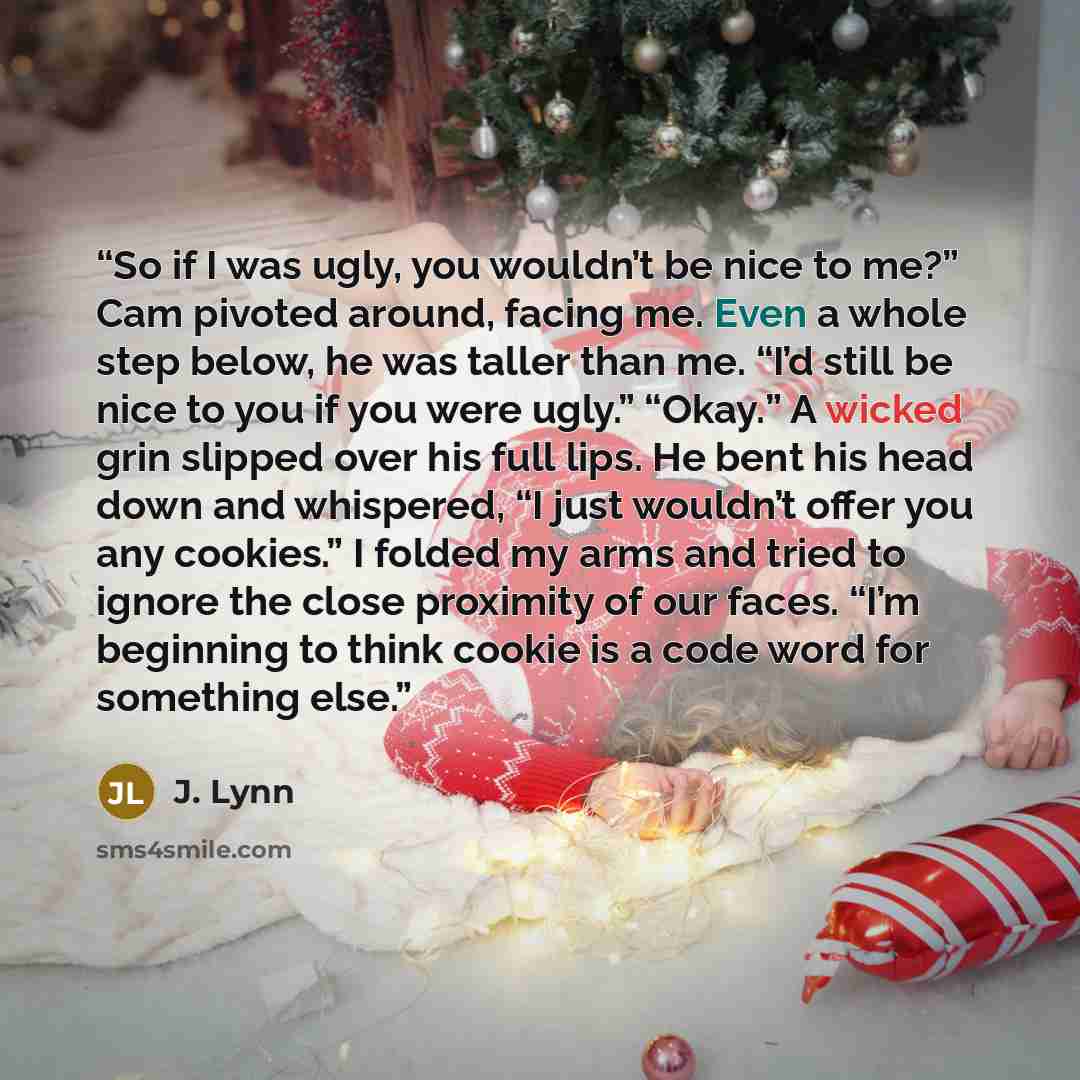 “So if I was ugly, you wouldn’t be nice to me?” Cam pivoted around, facing me. Even a whole step below, he was taller than me. “I’d still be nice to you if you were ugly.” “Okay.” A wicked grin slipped over his full lips. He bent his head down and whispered, “I just wouldn’t offer you any cookies.”…” quote by J. Lynn