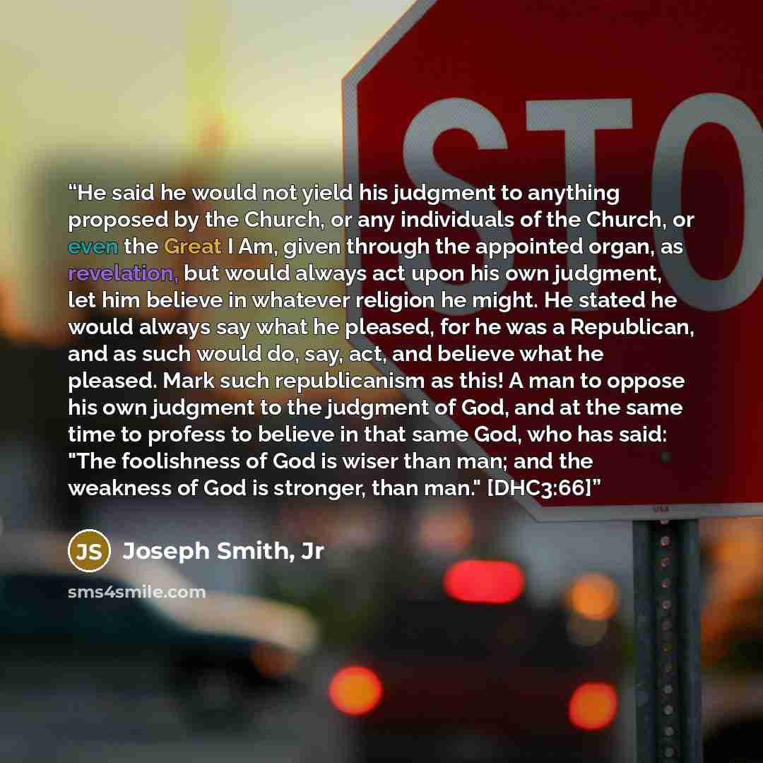 “He said he would not yield his judgment to anything proposed by the Church, or any individuals of the Church, or even the Great I Am, given through the appointed organ, as revelation, but would always act upon his own judgment, let him believe in whatever religion he might. He stated he would…” quote by Joseph Smith, Jr
