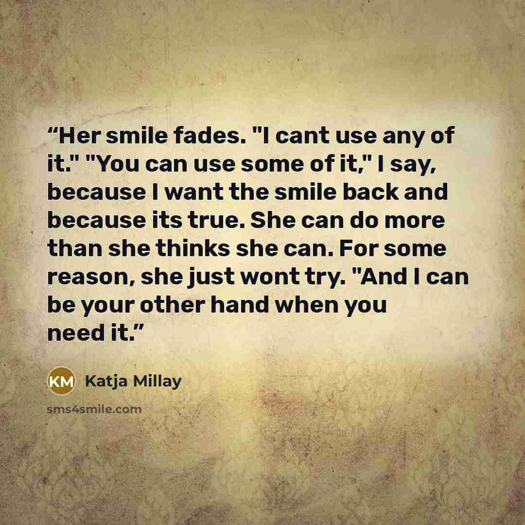 “Her smile fades. "I cant use any of it." "You can use some of it," I say, because I want the smile back and because its true. She can do more than she thinks she can. For some reason, she just wont try. "And I can be your other hand when you need it.” quote by Katja Millay