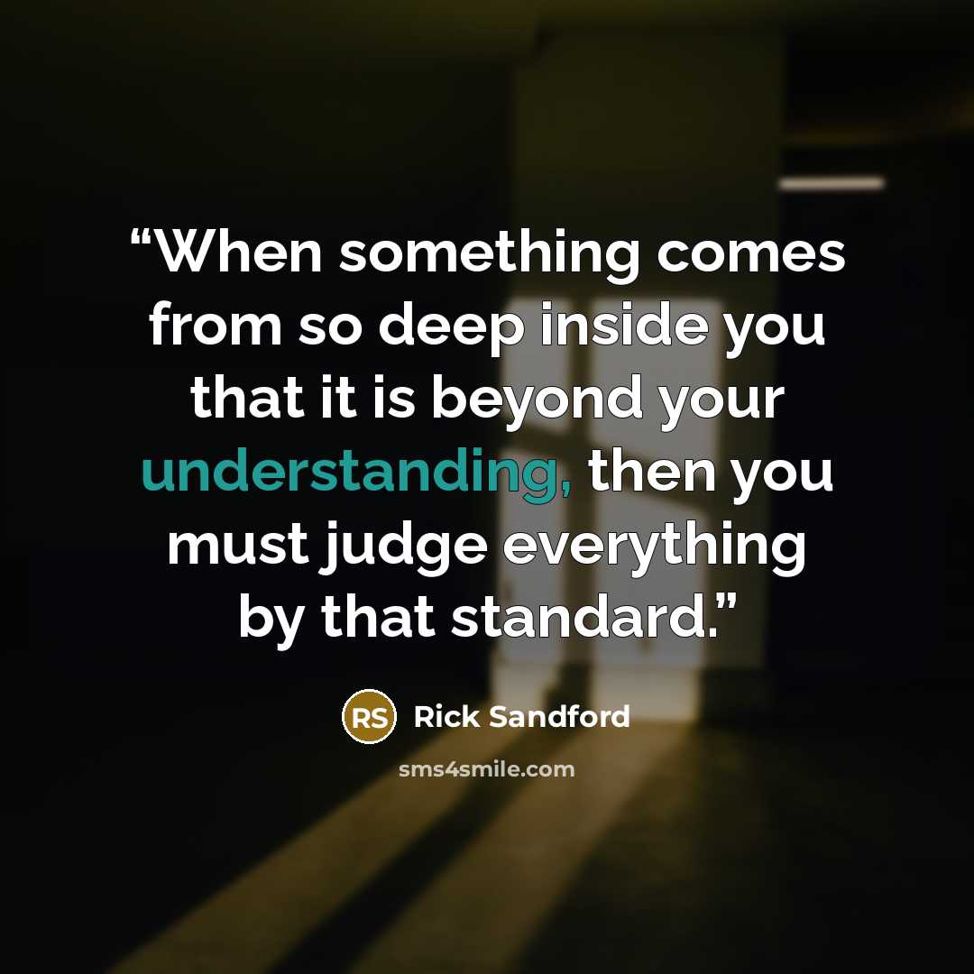 “When something comes from so deep inside you that it is beyond your understanding, then you must judge everything by that standard.” quote by Rick Sandford