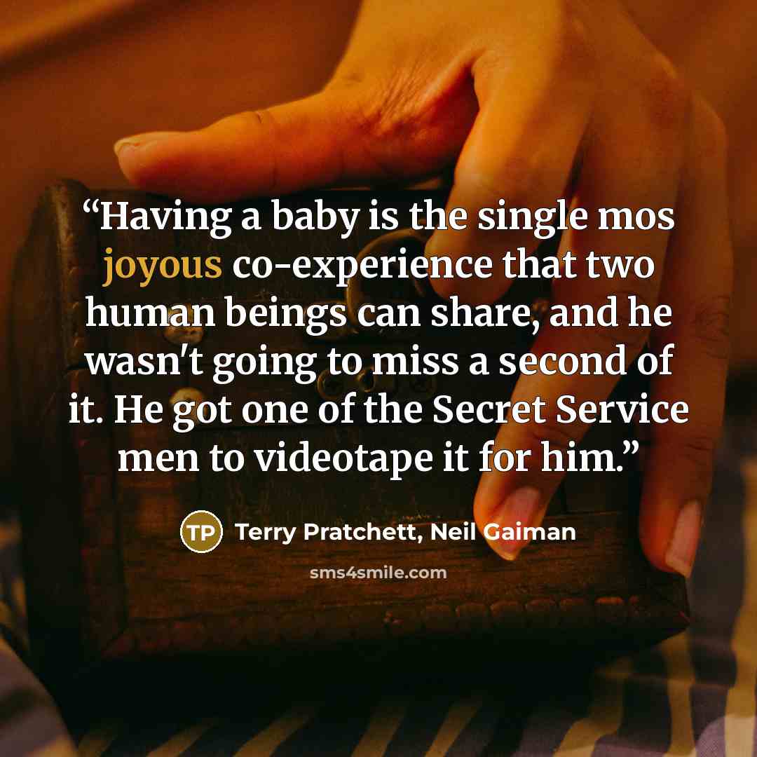 “Having a baby is the single mos joyous co-experience that two human beings can share, and he wasn't going to miss a second of it. He got one of the Secret Service men to videotape it for him.” quote by Terry Pratchett, Neil Gaiman