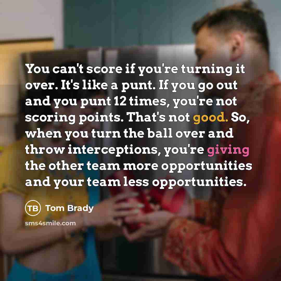 “You can't score if you're turning it over. It's like a punt. If you go out and you punt 12 times, you're not scoring points. That's not good. So, when you turn the ball over and throw interceptions, you're giving the other team more opportunities and your team less opportunities.” quote by Tom Brady