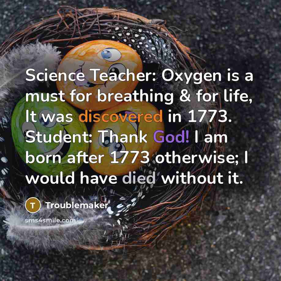 “Science Teacher: Oxygen is a must for breathing & for life, It was discovered in 1773. Student: Thank God! I am born after 1773 otherwise; I would have died without it.” quote by Troublemaker