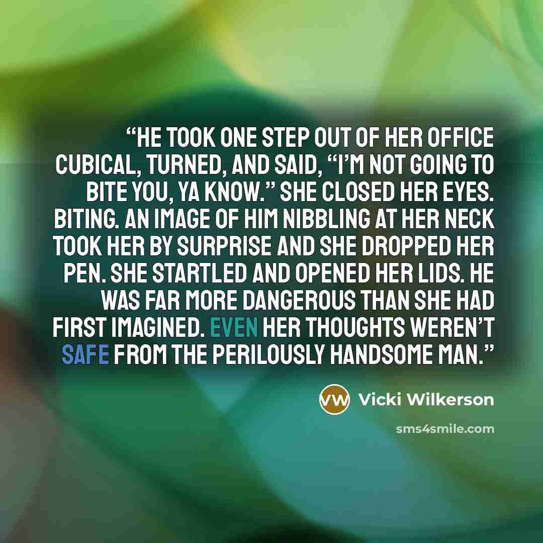 “He took one step out of her office cubical, turned, and said, “I’m not going to bite you, ya know.” She closed her eyes. Biting. An image of him nibbling at her neck took her by surprise and she dropped her pen. She startled and opened her lids. He was far more dangerous than she had first…” quote by Vicki Wilkerson