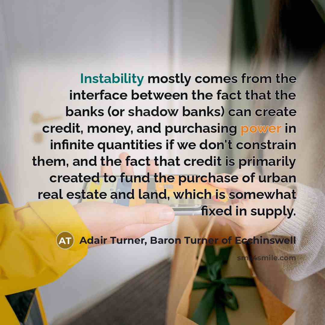 “Instability mostly comes from the interface between the fact that the banks (or shadow banks) can create credit, money, and purchasing power in infinite quantities if we don't constrain them, and the fact that credit is primarily created to fund the purchase of urban real estate and land, which is…” quote by Adair Turner, Baron Turner of Ecchinswell